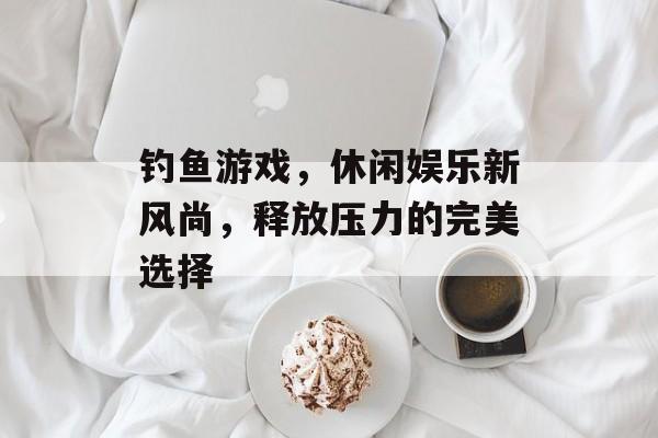 钓鱼游戏,休闲娱乐新风尚,释放压力的完美选择 钓鱼游戏,休闲娱乐新风尚,释放压力的完美选择