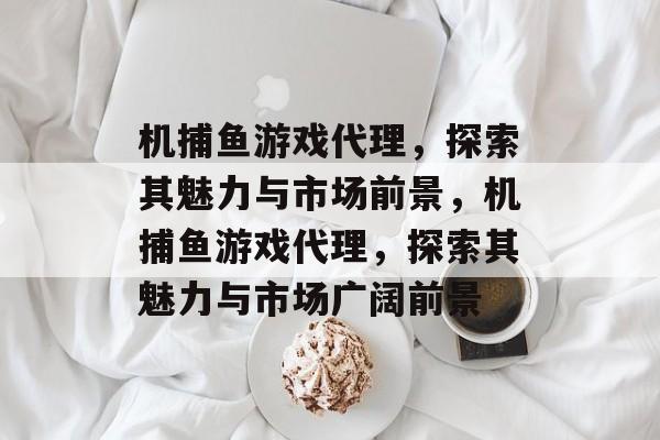 机捕鱼游戏代理,探索其魅力与市场前景,机捕鱼游戏代理,探索其魅力与市场广阔前景 机捕鱼游戏代理,探索其魅力与市场前景,机捕鱼游戏代理,探索其魅力与市场广阔前景