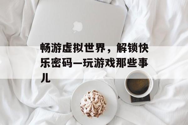 畅游虚拟世界,解锁快乐密码—玩游戏那些事儿 畅游虚拟世界,解锁快乐密码—玩游戏那些事儿