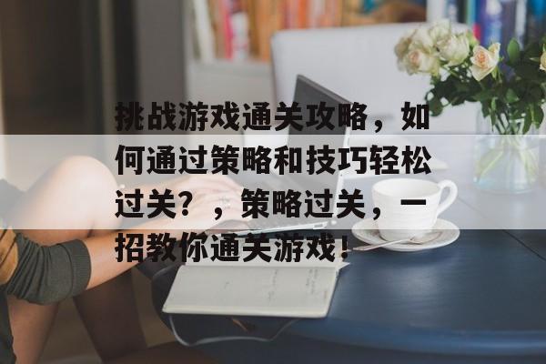 挑战游戏通关攻略，如何通过策略和技巧轻松过关？，策略过关，一招教你通关游戏！