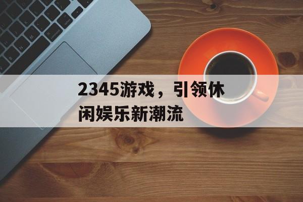 2345游戏,引领休闲娱乐新潮流 2345游戏,引领休闲娱乐新潮流