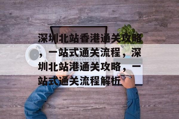 深圳北站香港通关攻略,一站式通关流程,深圳北站港通关攻略,一站式通关流程解析 深圳北站香港通关攻略,一站式通关流程,深圳北站港通关攻略,一站式通关流程解析