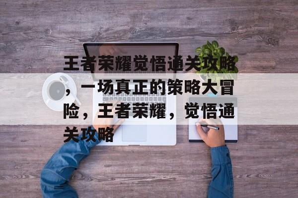 王者荣耀觉悟通关攻略,一场真正的策略大冒险,王者荣耀,觉悟通关攻略 王者荣耀觉悟通关攻略,一场真正的策略大冒险,王者荣耀,觉悟通关攻略