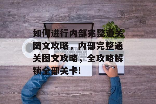 如何进行内部完整通关图文攻略,内部完整通关图文攻略,全攻略解锁全部关卡! 如何进行内部完整通关图文攻略,内部完整通关图文攻略,全攻略解锁全部关卡!