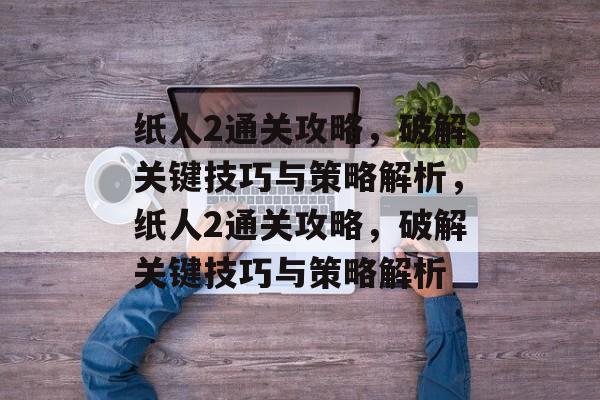 纸人2通关攻略,破解关键技巧与策略解析,纸人2通关攻略,破解关键技巧与策略解析 纸人2通关攻略,破解关键技巧与策略解析,纸人2通关攻略,破解关键技巧与策略解析
