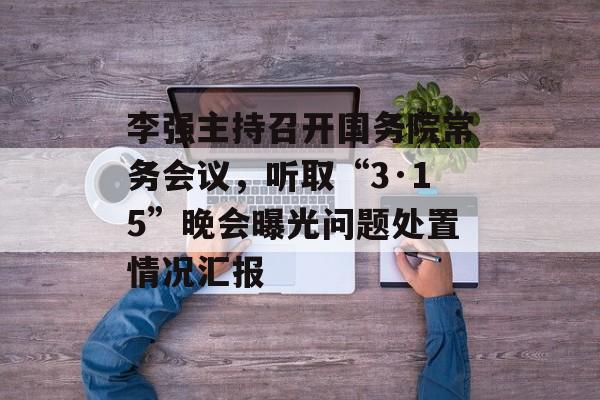 李强主持召开国务院常务会议，听取“3·15”晚会曝光问题处置情况汇报