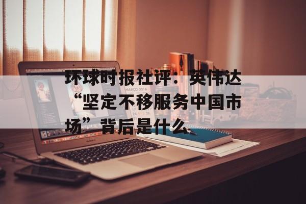 环球时报社评:英伟达“坚定不移服务中国市场”背后是什么 环球时报社评:英伟达“坚定不移服务中国市场”背后是什么
