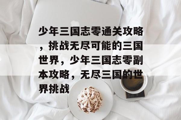 少年三国志零通关攻略,挑战无尽可能的三国世界,少年三国志零副本攻略,无尽三国的世界挑战 少年三国志零通关攻略,挑战无尽可能的三国世界,少年三国志零副本攻略,无尽三国的世界挑战