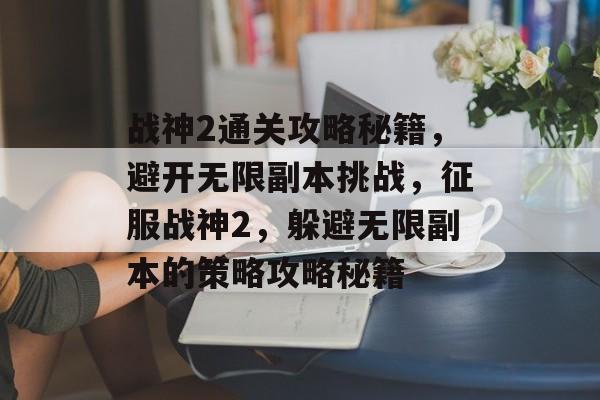 战神2通关攻略秘籍,避开无限副本挑战,征服战神2,躲避无限副本的策略攻略秘籍 战神2通关攻略秘籍,避开无限副本挑战,征服战神2,躲避无限副本的策略攻略秘籍