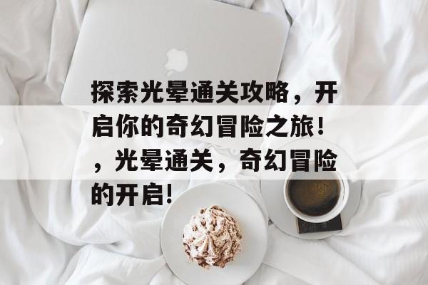 探索光晕通关攻略，开启你的奇幻冒险之旅！，光晕通关，奇幻冒险的开启!
