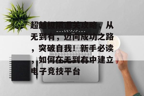 超越极限通关攻略,从无到有,迈向成功之路,突破自我!新手必读,如何在无到有中建立电子竞技平台 超越极限通关攻略,从无到有,迈向成功之路,突破自我!新手必读,如何在无到有中建立电子竞技平台