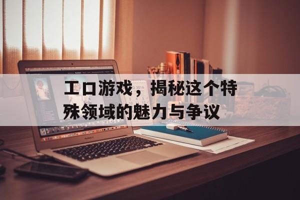 工口游戏,揭秘这个特殊领域的魅力与争议 工口游戏,揭秘这个特殊领域的魅力与争议