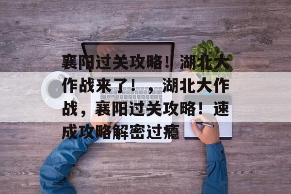 襄阳过关攻略!湖北大作战来了!,湖北大作战,襄阳过关攻略!速成攻略解密过瘾 襄阳过关攻略!湖北大作战来了!,湖北大作战,襄阳过关攻略!速成攻略解密过瘾
