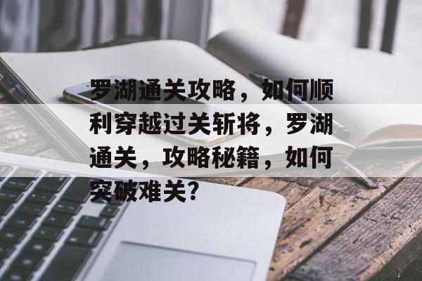 罗湖通关攻略,如何顺利穿越过关斩将,罗湖通关,攻略秘籍,如何突破难关? 罗湖通关攻略,如何顺利穿越过关斩将,罗湖通关,攻略秘籍,如何突破难关?