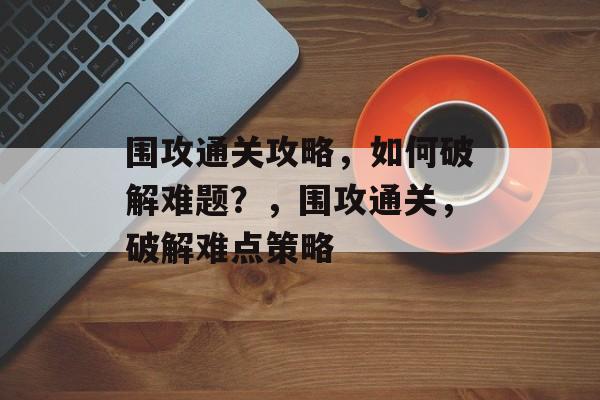 围攻通关攻略,如何破解难题?,围攻通关,破解难点策略 围攻通关攻略,如何破解难题?,围攻通关,破解难点策略