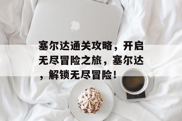 塞尔达通关攻略，开启无尽冒险之旅，塞尔达，解锁无尽冒险！