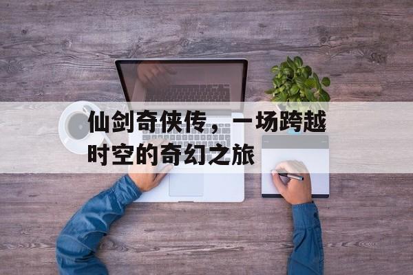 仙剑奇侠传,一场跨越时空的奇幻之旅 仙剑奇侠传,一场跨越时空的奇幻之旅