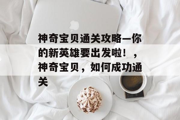 神奇宝贝通关攻略—你的新英雄要出发啦!,神奇宝贝,如何成功通关 神奇宝贝通关攻略—你的新英雄要出发啦!,神奇宝贝,如何成功通关