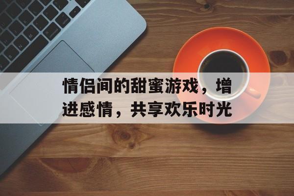 情侣间的甜蜜游戏,增进感情,共享欢乐时光 情侣间的甜蜜游戏,增进感情,共享欢乐时光