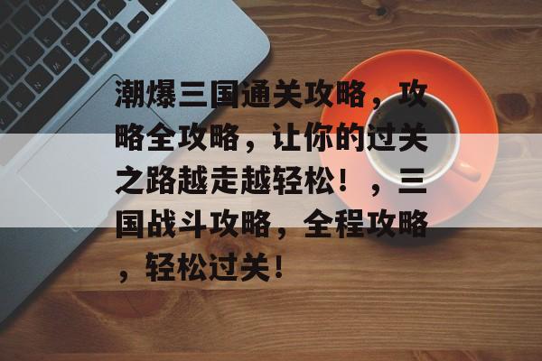 潮爆三国通关攻略,攻略全攻略,让你的过关之路越走越轻松!,三国战斗攻略,全程攻略,轻松过关! 潮爆三国通关攻略,攻略全攻略,让你的过关之路越走越轻松!,三国战斗攻略,全程攻略,轻松过关!