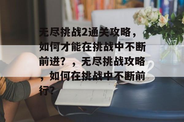 无尽挑战2通关攻略,如何才能在挑战中不断前进?,无尽挑战攻略,如何在挑战中不断前行? 无尽挑战2通关攻略,如何才能在挑战中不断前进?,无尽挑战攻略,如何在挑战中不断前行?