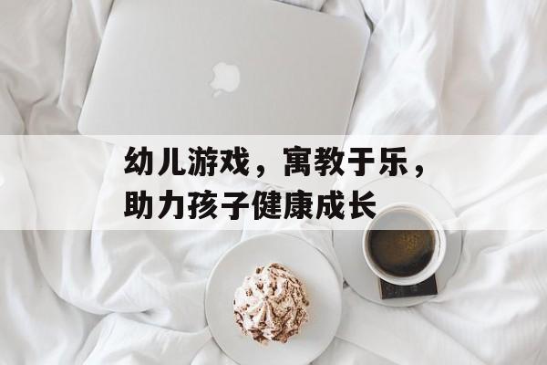 幼儿游戏,寓教于乐,助力孩子健康成长 幼儿游戏,寓教于乐,助力孩子健康成长