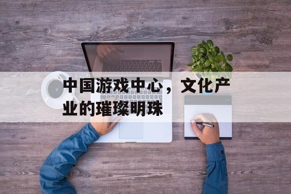 中国游戏中心,文化产业的璀璨明珠 中国游戏中心,文化产业的璀璨明珠