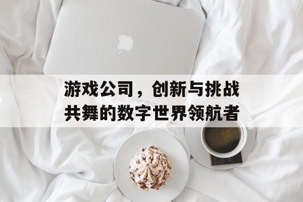 游戏公司,创新与挑战共舞的数字世界领航者 游戏公司,创新与挑战共舞的数字世界领航者