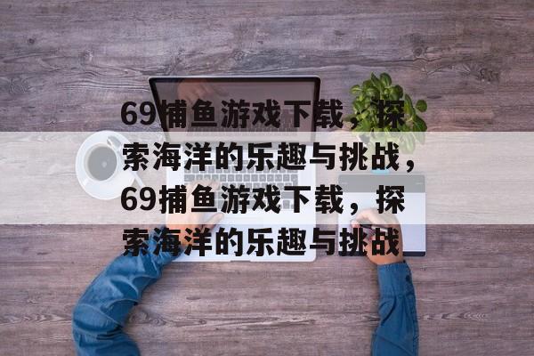 69捕鱼游戏下载,探索海洋的乐趣与挑战,69捕鱼游戏下载,探索海洋的乐趣与挑战 69捕鱼游戏下载,探索海洋的乐趣与挑战,69捕鱼游戏下载,探索海洋的乐趣与挑战