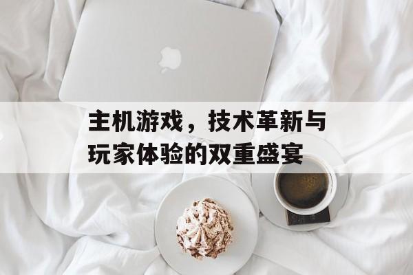 主机游戏,技术革新与玩家体验的双重盛宴 主机游戏,技术革新与玩家体验的双重盛宴