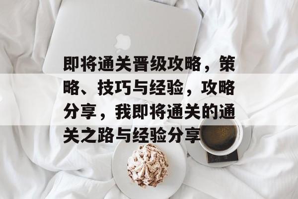 即将通关晋级攻略，策略、技巧与经验，攻略分享，我即将通关的通关之路与经验分享