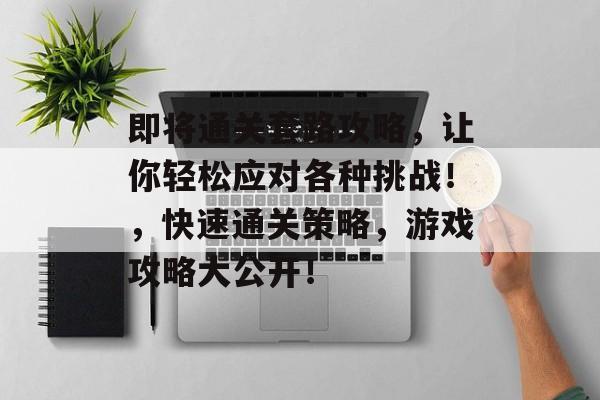 即将通关套路攻略，让你轻松应对各种挑战！，快速通关策略，游戏攻略大公开！