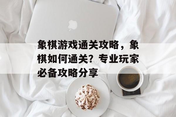 象棋游戏通关攻略，象棋如何通关？专业玩家必备攻略分享