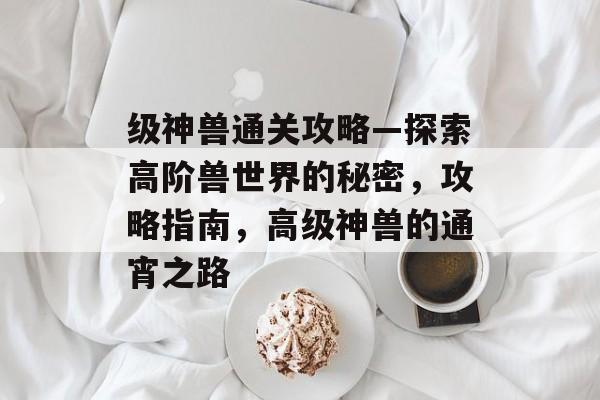 级神兽通关攻略—探索高阶兽世界的秘密,攻略指南,高级神兽的通宵之路 级神兽通关攻略—探索高阶兽世界的秘密,攻略指南,高级神兽的通宵之路