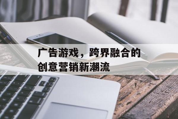 广告游戏，跨界融合的创意营销新潮流