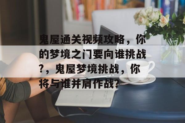 鬼屋通关视频攻略,你的梦境之门要向谁挑战?,鬼屋梦境挑战,你将与谁并肩作战? 鬼屋通关视频攻略,你的梦境之门要向谁挑战?,鬼屋梦境挑战,你将与谁并肩作战?