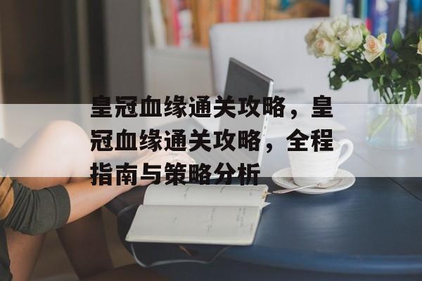 皇冠血缘通关攻略,皇冠血缘通关攻略,全程指南与策略分析 皇冠血缘通关攻略,皇冠血缘通关攻略,全程指南与策略分析