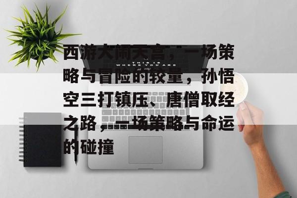 西游大闹天宫,一场策略与冒险的较量,孙悟空三打镇压、唐僧取经之路,一场策略与命运的碰撞 西游大闹天宫,一场策略与冒险的较量,孙悟空三打镇压、唐僧取经之路,一场策略与命运的碰撞