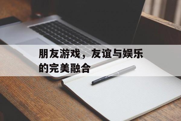 朋友游戏,友谊与娱乐的完美融合 朋友游戏,友谊与娱乐的完美融合