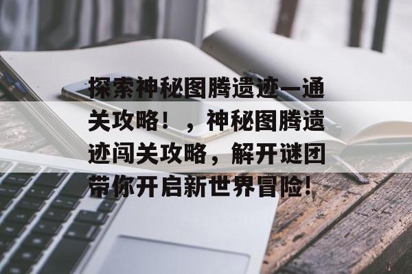 探索神秘图腾遗迹—通关攻略！，神秘图腾遗迹闯关攻略，解开谜团带你开启新世界冒险!