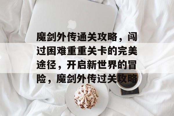 魔剑外传通关攻略，闯过困难重重关卡的完美途径，开启新世界的冒险，魔剑外传过关攻略
