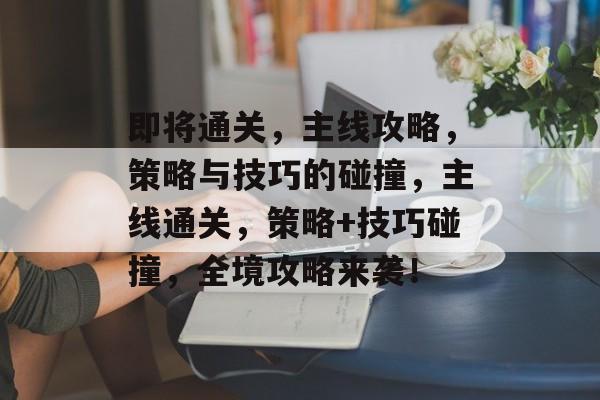 即将通关，主线攻略，策略与技巧的碰撞，主线通关，策略+技巧碰撞，全境攻略来袭！