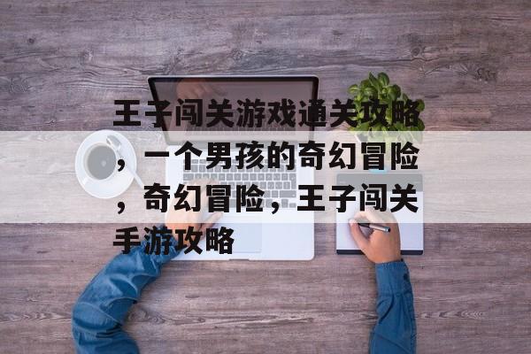 王子闯关游戏通关攻略,一个男孩的奇幻冒险,奇幻冒险,王子闯关手游攻略 王子闯关游戏通关攻略,一个男孩的奇幻冒险,奇幻冒险,王子闯关手游攻略