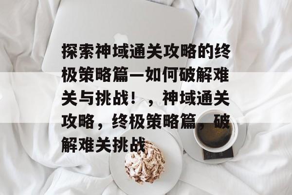 探索神域通关攻略的终极策略篇—如何破解难关与挑战！，神域通关攻略，终极策略篇，破解难关挑战