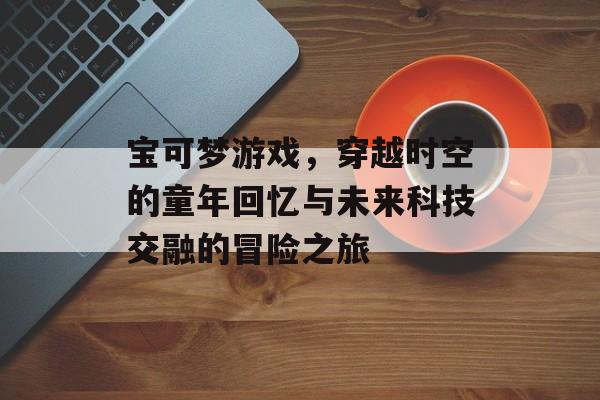 宝可梦游戏,穿越时空的童年回忆与未来科技交融的冒险之旅 宝可梦游戏,穿越时空的童年回忆与未来科技交融的冒险之旅