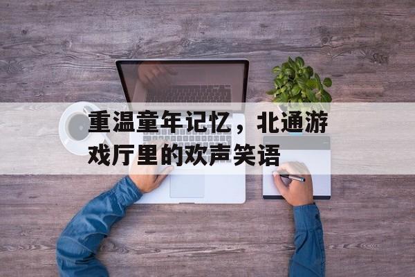 重温童年记忆,北通游戏厅里的欢声笑语 重温童年记忆,北通游戏厅里的欢声笑语