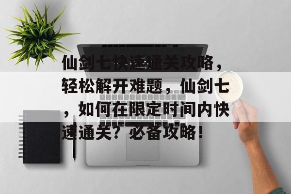 仙剑七快速通关攻略，轻松解开难题，仙剑七，如何在限定时间内快速通关？必备攻略！