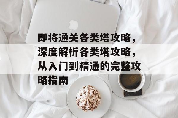 即将通关各类塔攻略,深度解析各类塔攻略,从入门到精通的完整攻略指南 即将通关各类塔攻略,深度解析各类塔攻略,从入门到精通的完整攻略指南