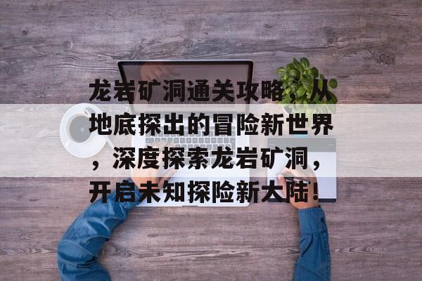 龙岩矿洞通关攻略,从地底探出的冒险新世界,深度探索龙岩矿洞,开启未知探险新大陆! 龙岩矿洞通关攻略,从地底探出的冒险新世界,深度探索龙岩矿洞,开启未知探险新大陆!