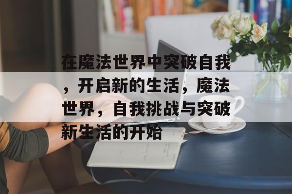 在魔法世界中突破自我,开启新的生活,魔法世界,自我挑战与突破新生活的开始 在魔法世界中突破自我,开启新的生活,魔法世界,自我挑战与突破新生活的开始